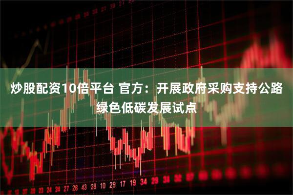 炒股配资10倍平台 官方：开展政府采购支持公路绿色低碳发展试点