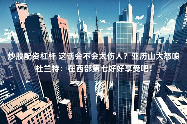 炒股配资杠杆 这话会不会太伤人？亚历山大怒喷杜兰特：在西部第七好好享受吧！