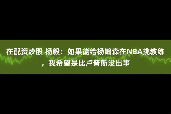 在配资炒股 杨毅：如果能给杨瀚森在NBA挑教练，我希望是比卢普斯没出事