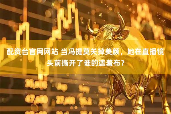 配资台官网网站 当冯提莫关掉美颜，她在直播镜头前撕开了谁的遮羞布？