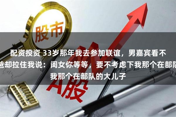 配资投资 33岁那年我去参加联谊，男嘉宾看不上我，他爸却拉住我说：闺女你等等，要不考虑下我那个在部队的大儿子