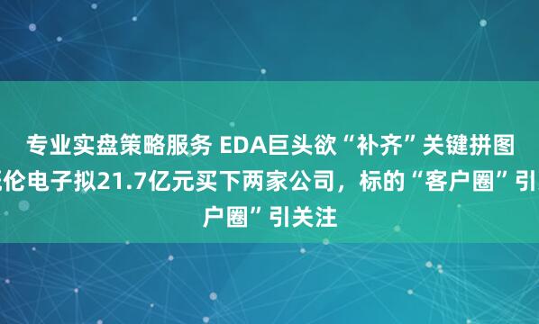 专业实盘策略服务 EDA巨头欲“补齐”关键拼图，概伦电子拟21.7亿元买下两家公司，标的“客户圈”引关注