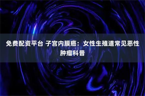 免费配资平台 子宫内膜癌：女性生殖道常见恶性肿瘤科普