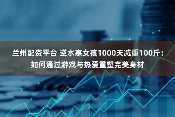 兰州配资平台 逆水寒女孩1000天减重100斤：如何通过游戏与热爱重塑完美身材
