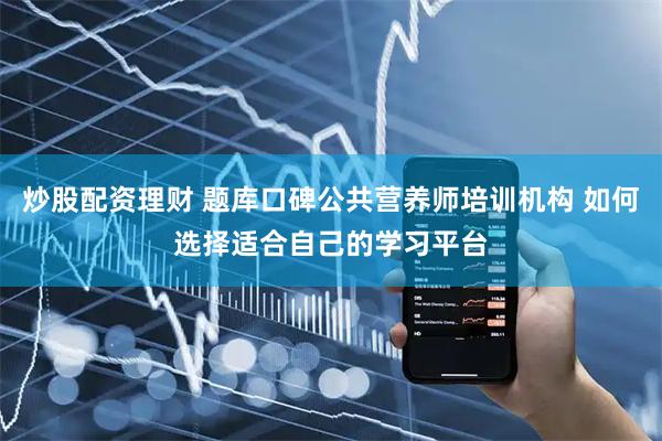 炒股配资理财 题库口碑公共营养师培训机构 如何选择适合自己的学习平台