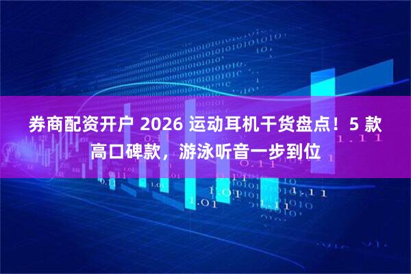 券商配资开户 2026 运动耳机干货盘点！5 款高口碑款，游泳听音一步到位