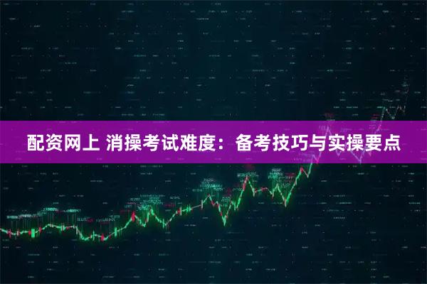 配资网上 消操考试难度：备考技巧与实操要点