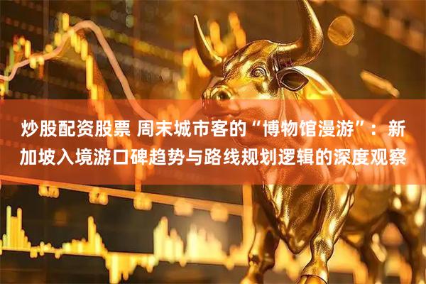 炒股配资股票 周末城市客的“博物馆漫游”：新加坡入境游口碑趋势与路线规划逻辑的深度观察