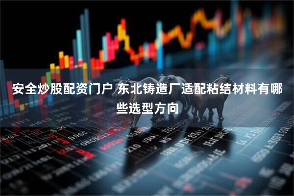 安全炒股配资门户 东北铸造厂适配粘结材料有哪些选型方向