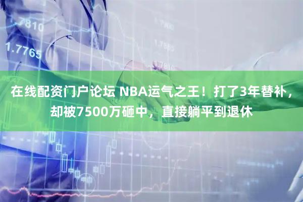 在线配资门户论坛 NBA运气之王！打了3年替补，却被7500万砸中，直接躺平到退休